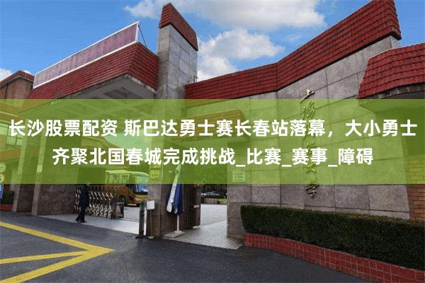 长沙股票配资 斯巴达勇士赛长春站落幕，大小勇士齐聚北国春城完成挑战_比赛_赛事_障碍