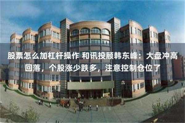 股票怎么加杠杆操作 和讯投顾韩东峰：大盘冲高回落，个股涨少跌多，注意控制仓位了