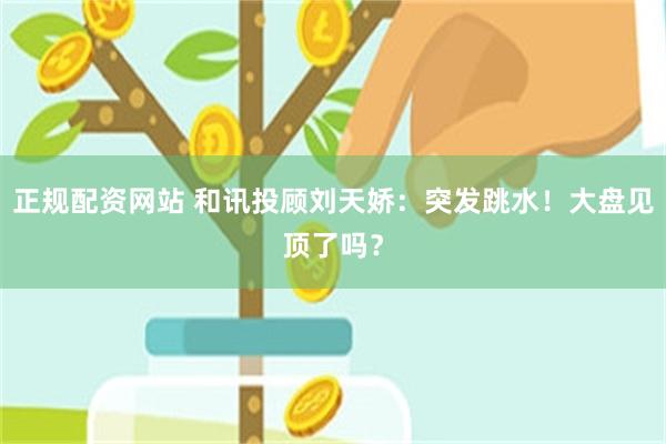 正规配资网站 和讯投顾刘天娇：突发跳水！大盘见顶了吗？