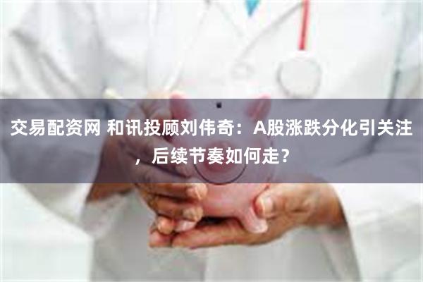 交易配资网 和讯投顾刘伟奇：A股涨跌分化引关注，后续节奏如何走？