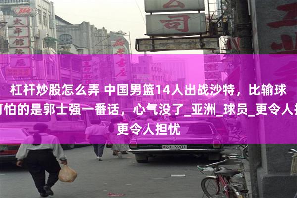 杠杆炒股怎么弄 中国男篮14人出战沙特，比输球更可怕的是郭士强一番话，心气没了_亚洲_球员_更令人担忧