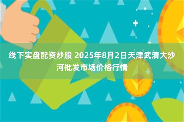 线下实盘配资炒股 2025年8月2日天津武清大沙河批发市场价格行情
