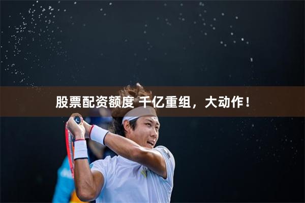 股票配资额度 千亿重组，大动作！
