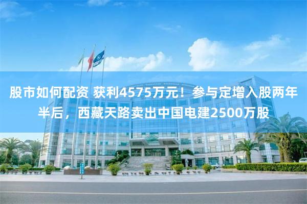 股市如何配资 获利4575万元！参与定增入股两年半后，西藏天路卖出中国电建2500万股