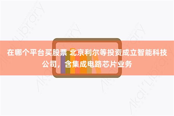 在哪个平台买股票 北京利尔等投资成立智能科技公司，含集成电路芯片业务