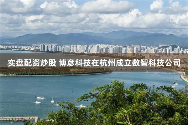 实盘配资炒股 博彦科技在杭州成立数智科技公司