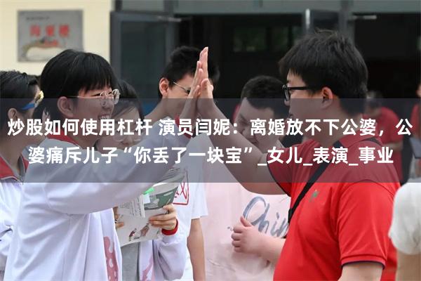 炒股如何使用杠杆 演员闫妮：离婚放不下公婆，公婆痛斥儿子“你丢了一块宝”_女儿_表演_事业