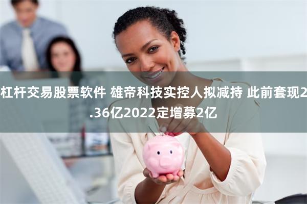 杠杆交易股票软件 雄帝科技实控人拟减持 此前套现2.36亿2022定增募2亿