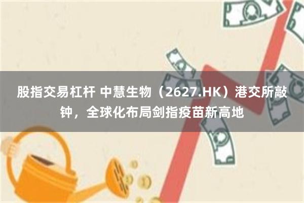 股指交易杠杆 中慧生物（2627.HK）港交所敲钟，全球化布局剑指疫苗新高地