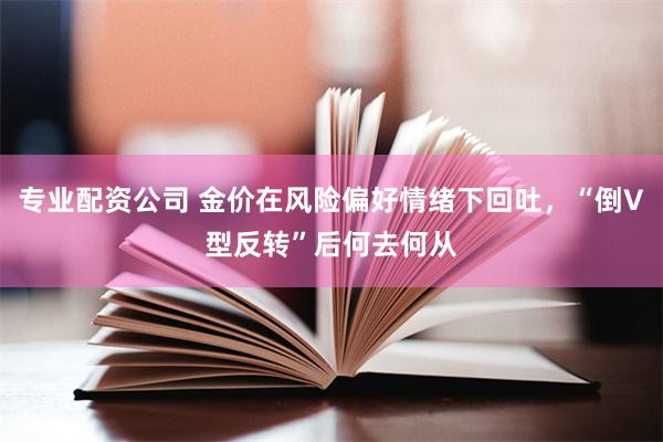 专业配资公司 金价在风险偏好情绪下回吐，“倒V型反转”后何去何从