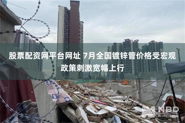 股票配资网平台网址 7月全国镀锌管价格受宏观政策刺激宽幅上行