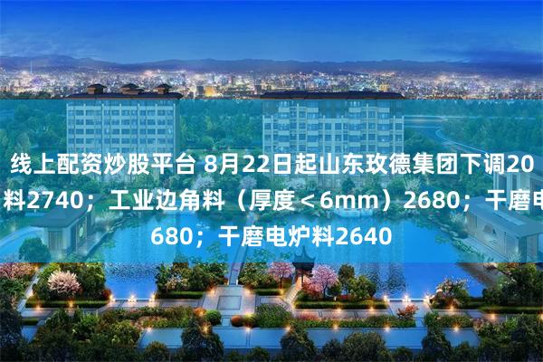 线上配资炒股平台 8月22日起山东玫德集团下调20：工业边角料2740；工业边角料（厚度＜6mm）2680；干磨电炉料2640