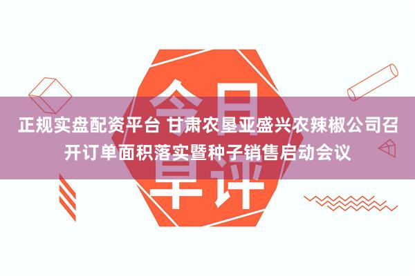 正规实盘配资平台 甘肃农垦亚盛兴农辣椒公司召开订单面积落实暨种子销售启动会议