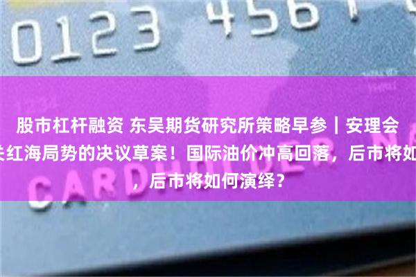 股市杠杆融资 东吴期货研究所策略早参｜安理会通过有关红海局势的决议草案！国际油价冲高回落，后市将如何演绎？
