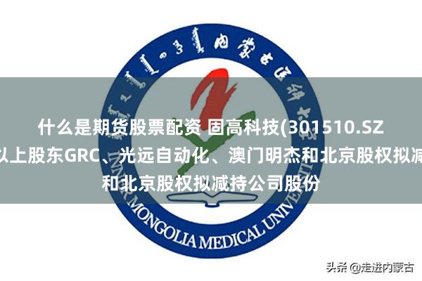 什么是期货股票配资 固高科技(301510.SZ)：持股5%以上股东GRC、光远自动化、澳门明杰和北京股权拟减持公司股份
