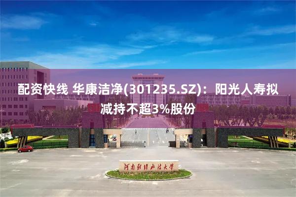 配资快线 华康洁净(301235.SZ)：阳光人寿拟减持不超3%股份