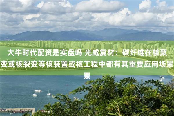 大牛时代配资是实盘吗 光威复材：碳纤维在核聚变或核裂变等核装置或核工程中都有其重要应用场景