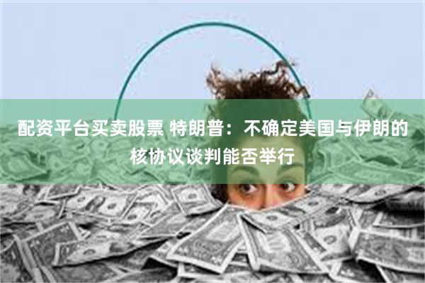 配资平台买卖股票 特朗普：不确定美国与伊朗的核协议谈判能否举行