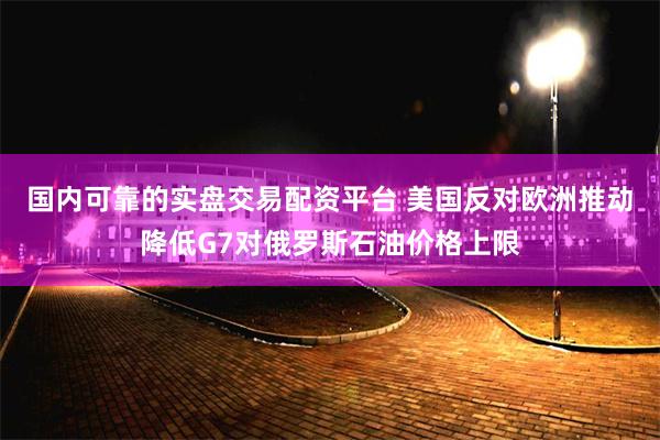 国内可靠的实盘交易配资平台 美国反对欧洲推动降低G7对俄罗斯石油价格上限