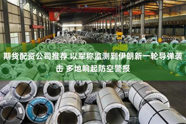 期货配资公司推荐 以军称监测到伊朗新一轮导弹袭击 多地响起防空警报