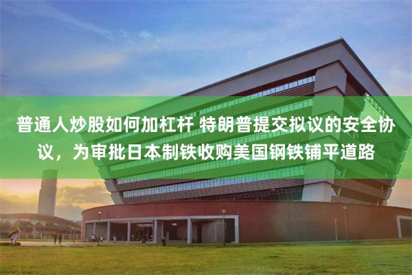 普通人炒股如何加杠杆 特朗普提交拟议的安全协议，为审批日本制铁收购美国钢铁铺平道路