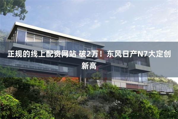 正规的线上配资网站 破2万！东风日产N7大定创新高