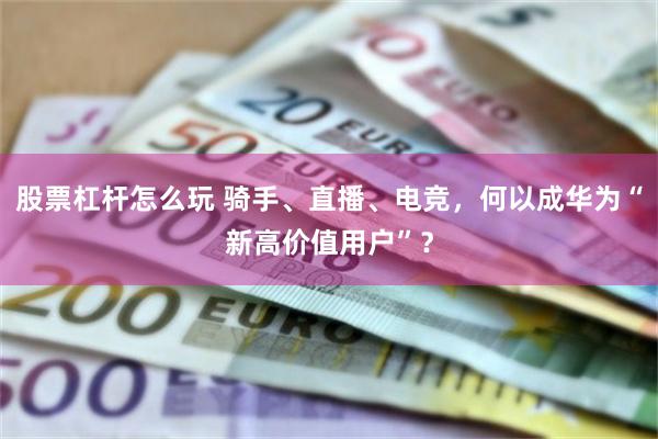 股票杠杆怎么玩 骑手、直播、电竞，何以成华为“新高价值用户”？