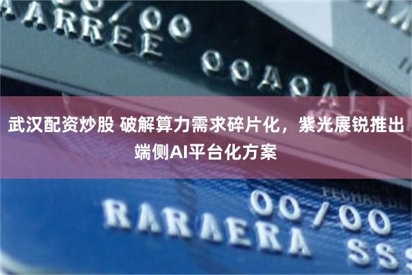武汉配资炒股 破解算力需求碎片化，紫光展锐推出端侧AI平台化方案