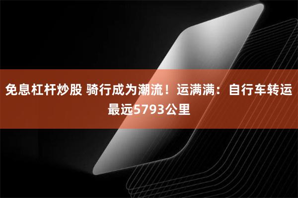 免息杠杆炒股 骑行成为潮流！运满满：自行车转运最远5793公里
