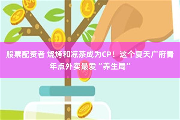 股票配资者 烧烤和凉茶成为CP！这个夏天广府青年点外卖最爱“养生局”