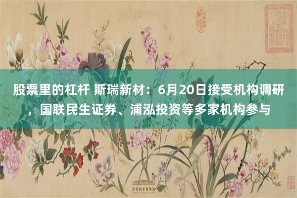 股票里的杠杆 斯瑞新材：6月20日接受机构调研，国联民生证券、浦泓投资等多家机构参与
