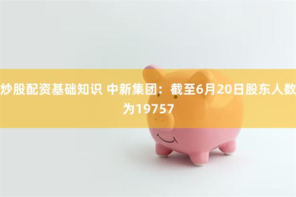 炒股配资基础知识 中新集团：截至6月20日股东人数为19757