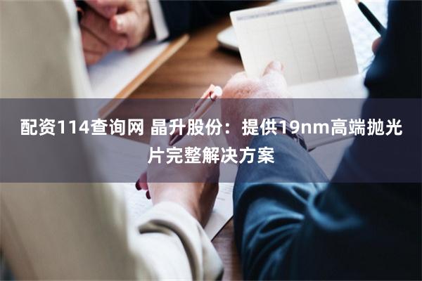 配资114查询网 晶升股份:提供19nm高端抛光片完整解决方案