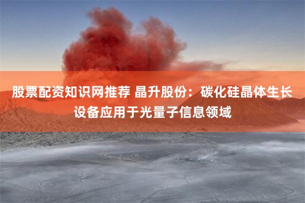 股票配资知识网推荐 晶升股份：碳化硅晶体生长设备应用于光量子信息领域