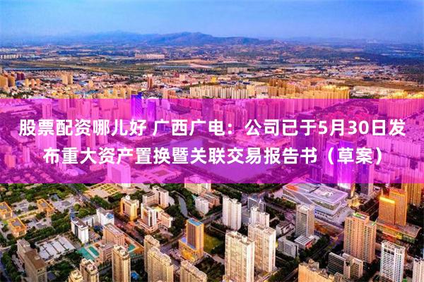 股票配资哪儿好 广西广电：公司已于5月30日发布重大资产置换暨关联交易报告书（草案）