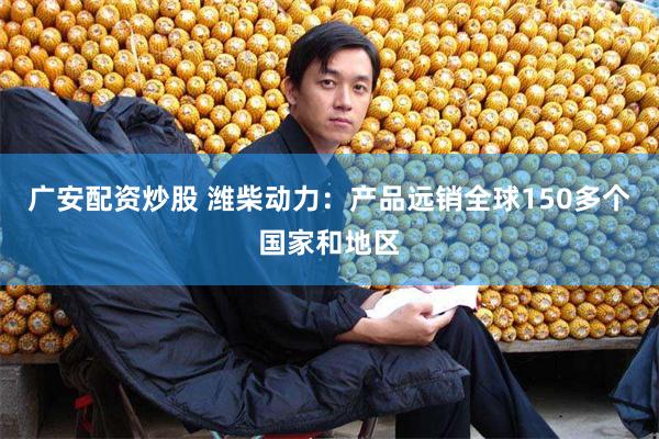 广安配资炒股 潍柴动力：产品远销全球150多个国家和地区