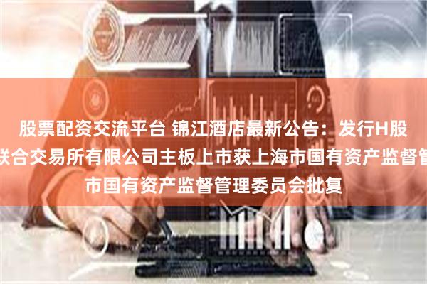 股票配资交流平台 锦江酒店最新公告：发行H股股票并在香港联合交易所有限公司主板上市获上海市国有资产监督管理委员会批复