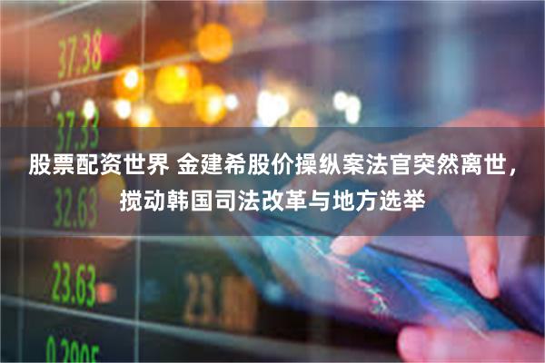 股票配资世界 金建希股价操纵案法官突然离世，搅动韩国司法改革与地方选举