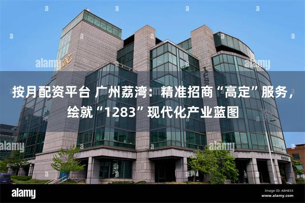 按月配资平台 广州荔湾：精准招商“高定”服务，绘就“1283”现代化产业蓝图