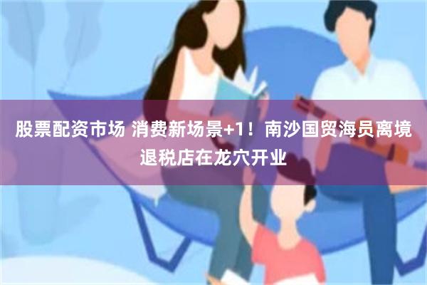 股票配资市场 消费新场景+1！南沙国贸海员离境退税店在龙穴开业