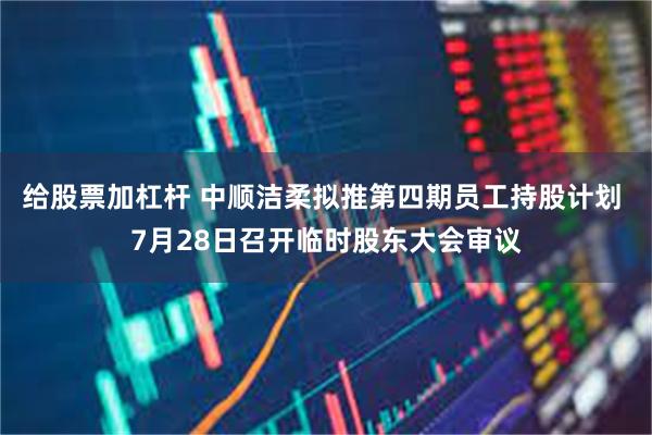 给股票加杠杆 中顺洁柔拟推第四期员工持股计划 7月28日召开临时股东大会审议