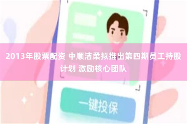 2013年股票配资 中顺洁柔拟推出第四期员工持股计划 激励核心团队
