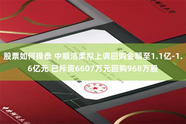 股票如何操盘 中顺洁柔拟上调回购金额至1.1亿-1.6亿元 已斥资6607万元回购968万股
