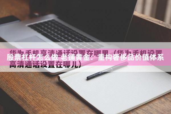 股票杠杆怎么做 老铺黄金：重构奢侈品价值体系