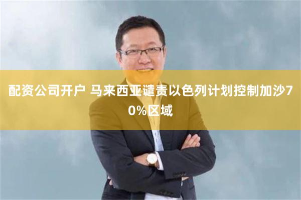 配资公司开户 马来西亚谴责以色列计划控制加沙70%区域