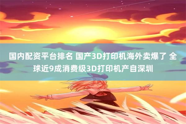 国内配资平台排名 国产3D打印机海外卖爆了 全球近9成消费级3D打印机产自深圳