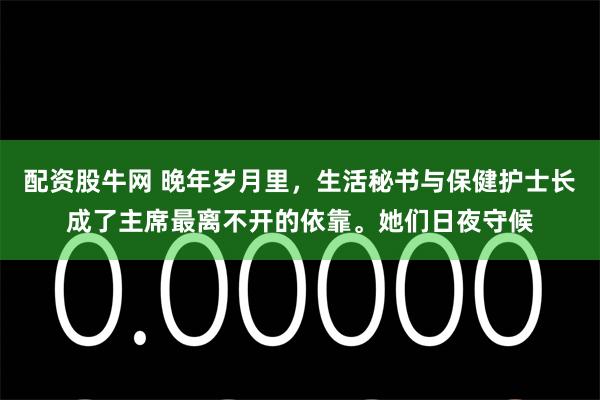 配资股牛网 晚年岁月里，生活秘书与保健护士长成了主席最离不开的依靠。她们日夜守候