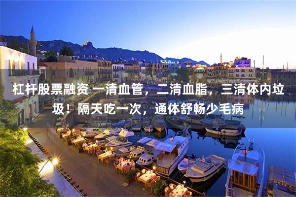 杠杆股票融资 一清血管，二清血脂，三清体内垃圾！隔天吃一次，通体舒畅少毛病