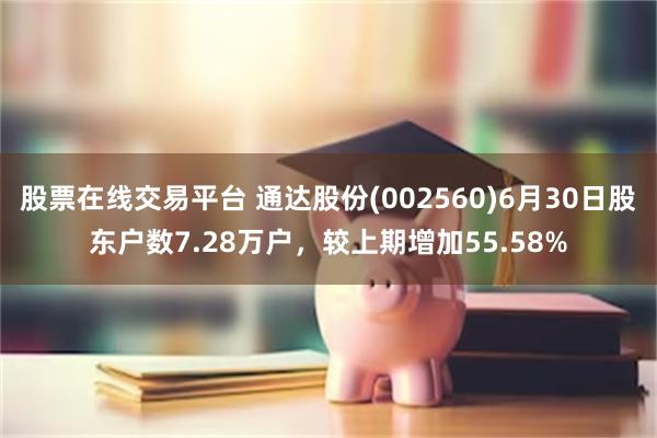 股票在线交易平台 通达股份(002560)6月30日股东户数7.28万户，较上期增加55.58%