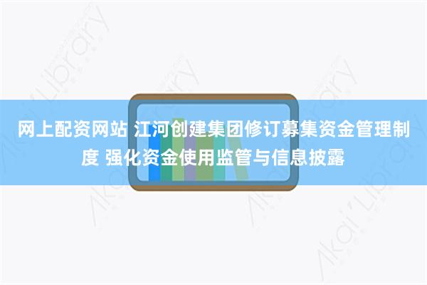 网上配资网站 江河创建集团修订募集资金管理制度 强化资金使用监管与信息披露